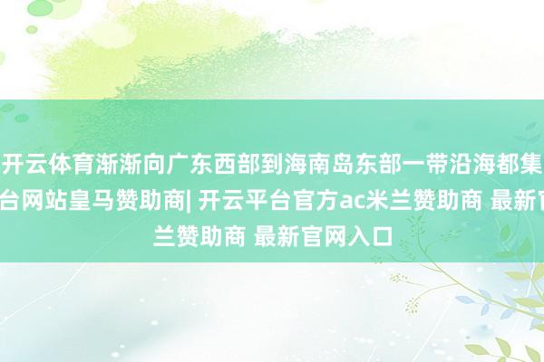 开云体育渐渐向广东西部到海南岛东部一带沿海都集-开云平台网站皇马赞助商| 开云平台官方ac米兰赞助商 最新官网入口