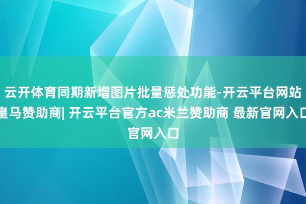 云开体育同期新增图片批量惩处功能-开云平台网站皇马赞助商| 开云平台官方ac米兰赞助商 最新官网入口