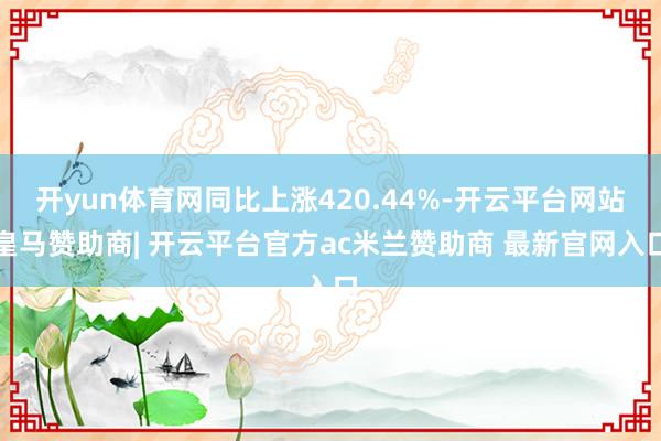 开yun体育网同比上涨420.44%-开云平台网站皇马赞助商| 开云平台官方ac米兰赞助商 最新官网入口