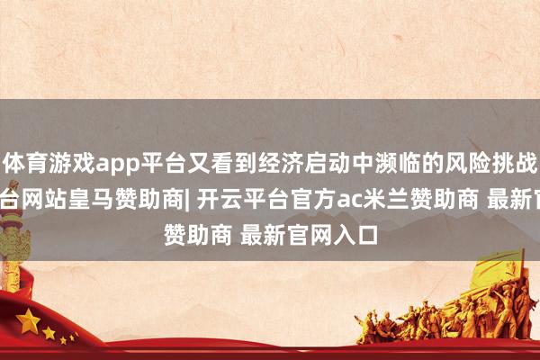 体育游戏app平台又看到经济启动中濒临的风险挑战-开云平台网站皇马赞助商| 开云平台官方ac米兰赞助商 最新官网入口