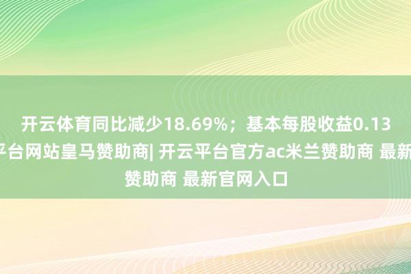 开云体育同比减少18.69%；基本每股收益0.13元-开云平台网站皇马赞助商| 开云平台官方ac米兰赞助商 最新官网入口