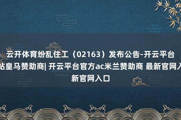 云开体育纷乱住工（02163）发布公告-开云平台网站皇马赞助商| 开云平台官方ac米兰赞助商 最新官网入口