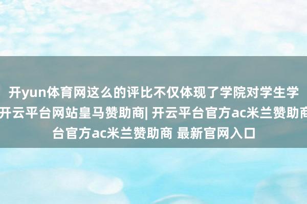 开yun体育网这么的评比不仅体现了学院对学生学术收货的怜爱-开云平台网站皇马赞助商| 开云平台官方ac米兰赞助商 最新官网入口