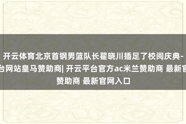 开云体育北京首钢男篮队长翟晓川插足了校阅庆典-开云平台网站皇马赞助商| 开云平台官方ac米兰赞助商 最新官网入口