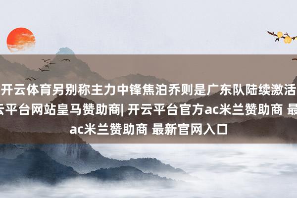 开云体育另别称主力中锋焦泊乔则是广东队陆续激活的存在-开云平台网站皇马赞助商| 开云平台官方ac米兰赞助商 最新官网入口