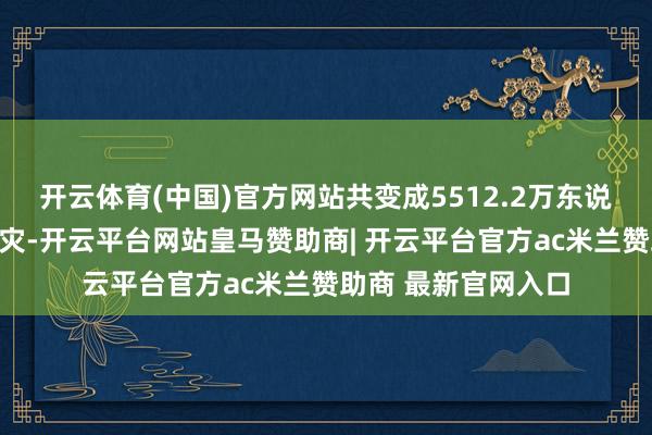 开云体育(中国)官方网站共变成5512.2万东说念主次不同进程受灾-开云平台网站皇马赞助商| 开云平台官方ac米兰赞助商 最新官网入口