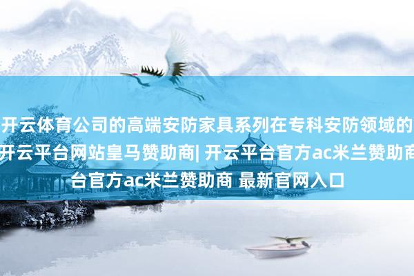 开云体育公司的高端安防家具系列在专科安防领域的份额接续擢升-开云平台网站皇马赞助商| 开云平台官方ac米兰赞助商 最新官网入口