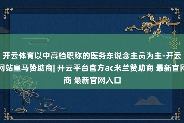 开云体育以中高档职称的医务东说念主员为主-开云平台网站皇马赞助商| 开云平台官方ac米兰赞助商 最新官网入口