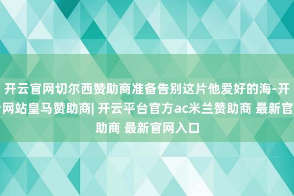 开云官网切尔西赞助商准备告别这片他爱好的海-开云平台网站皇马赞助商| 开云平台官方ac米兰赞助商 最新官网入口