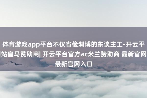 体育游戏app平台不仅省俭渊博的东谈主工-开云平台网站皇马赞助商| 开云平台官方ac米兰赞助商 最新官网入口
