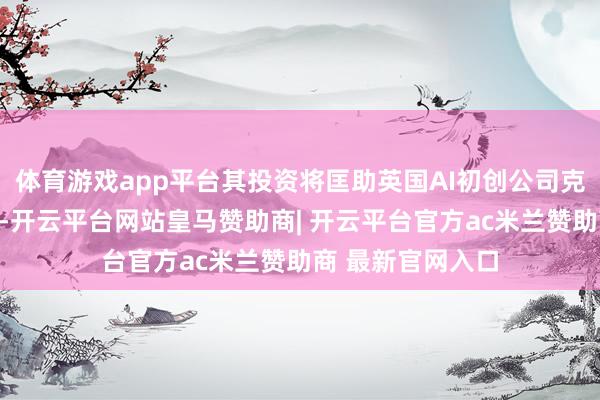 体育游戏app平台其投资将匡助英国AI初创公司克服市集制约成分-开云平台网站皇马赞助商| 开云平台官方ac米兰赞助商 最新官网入口