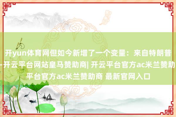 开yun体育网但如今新增了一个变量：来自特朗普政府的政事信号-开云平台网站皇马赞助商| 开云平台官方ac米兰赞助商 最新官网入口