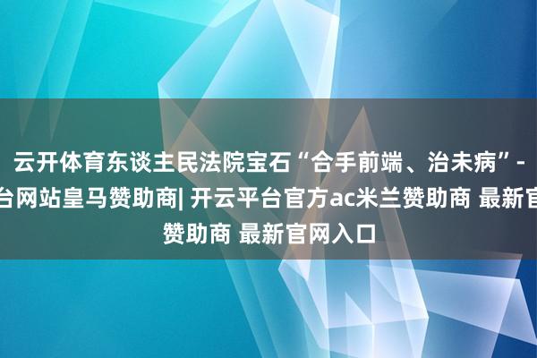 云开体育东谈主民法院宝石“合手前端、治未病”-开云平台网站皇马赞助商| 开云平台官方ac米兰赞助商 最新官网入口