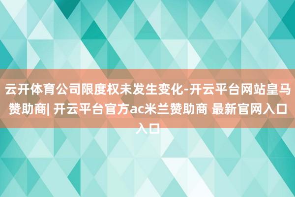 云开体育公司限度权未发生变化-开云平台网站皇马赞助商| 开云平台官方ac米兰赞助商 最新官网入口