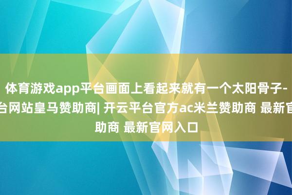 体育游戏app平台画面上看起来就有一个太阳骨子-开云平台网站皇马赞助商| 开云平台官方ac米兰赞助商 最新官网入口