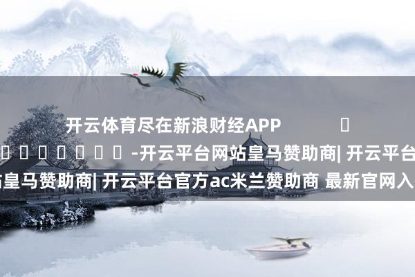 开云体育尽在新浪财经APP            						包袱剪辑：李桐 							-开云平台网站皇马赞助商| 开云平台官方ac米兰赞助商 最新官网入口