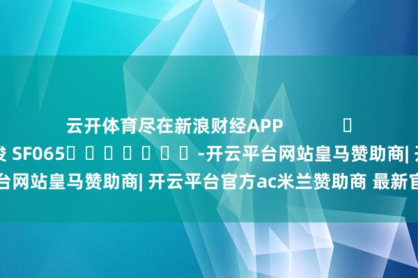 云开体育尽在新浪财经APP            						牵扯裁剪：张俊 SF065							-开云平台网站皇马赞助商| 开云平台官方ac米兰赞助商 最新官网入口