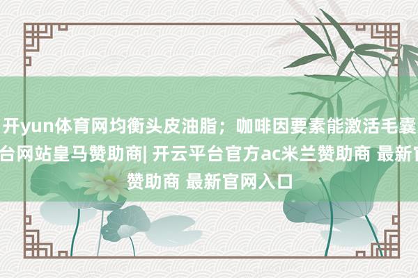 开yun体育网均衡头皮油脂；咖啡因要素能激活毛囊-开云平台网站皇马赞助商| 开云平台官方ac米兰赞助商 最新官网入口