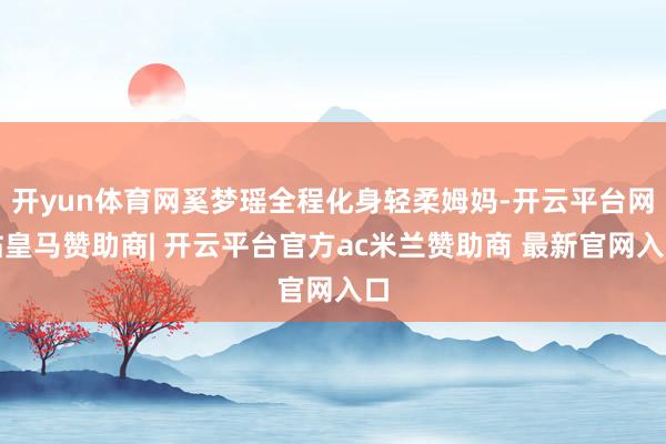 开yun体育网奚梦瑶全程化身轻柔姆妈-开云平台网站皇马赞助商| 开云平台官方ac米兰赞助商 最新官网入口