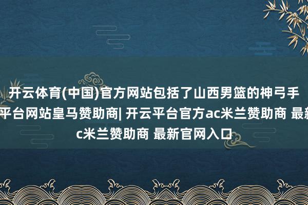 开云体育(中国)官方网站包括了山西男篮的神弓手元戎-开云平台网站皇马赞助商| 开云平台官方ac米兰赞助商 最新官网入口
