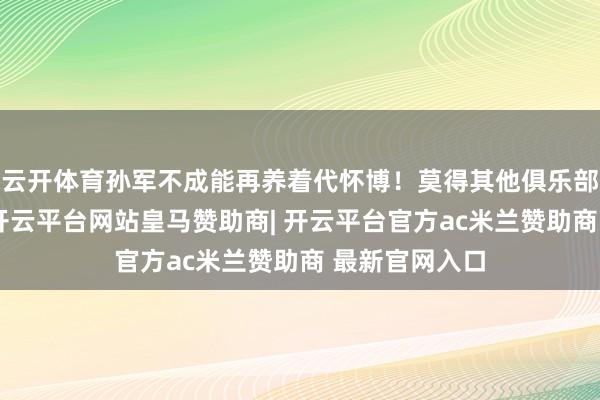 云开体育孙军不成能再养着代怀博！莫得其他俱乐部认领代怀博-开云平台网站皇马赞助商| 开云平台官方ac米兰赞助商 最新官网入口