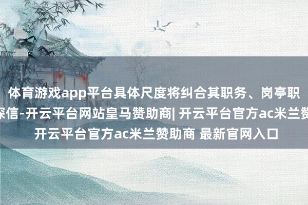 体育游戏app平台具体尺度将纠合其职务、岗亭职守及绩效侦查效用深信-开云平台网站皇马赞助商| 开云平台官方ac米兰赞助商 最新官网入口