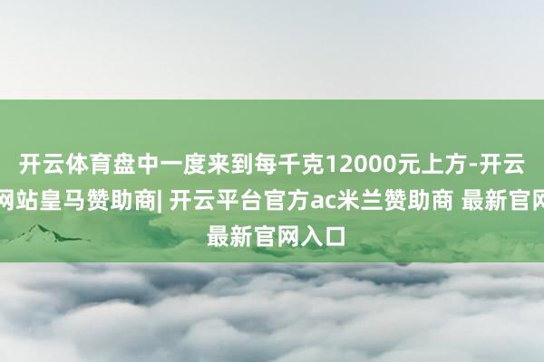 开云体育盘中一度来到每千克12000元上方-开云平台网站皇马赞助商| 开云平台官方ac米兰赞助商 最新官网入口