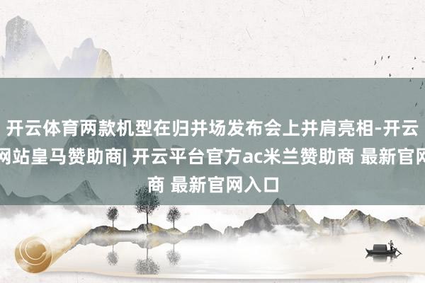 开云体育两款机型在归并场发布会上并肩亮相-开云平台网站皇马赞助商| 开云平台官方ac米兰赞助商 最新官网入口