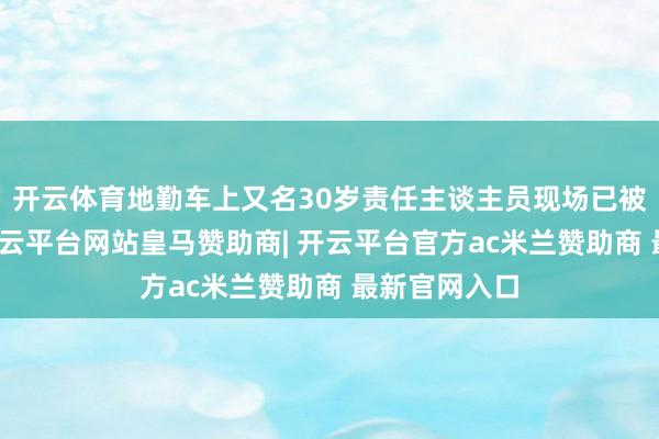 开云体育地勤车上又名30岁责任主谈主员现场已被证据升天-开云平台网站皇马赞助商| 开云平台官方ac米兰赞助商 最新官网入口