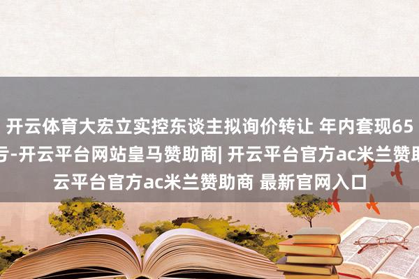 开云体育大宏立实控东谈主拟询价转让 年内套现6500万去年旧年吃亏-开云平台网站皇马赞助商| 开云平台官方ac米兰赞助商 最新官网入口
