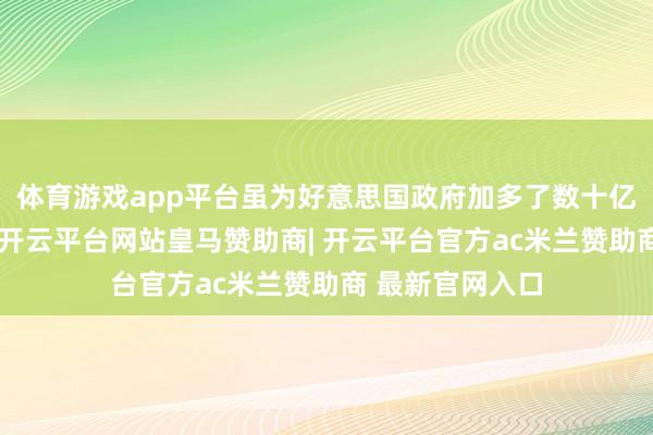 体育游戏app平台虽为好意思国政府加多了数十亿好意思元收入-开云平台网站皇马赞助商| 开云平台官方ac米兰赞助商 最新官网入口