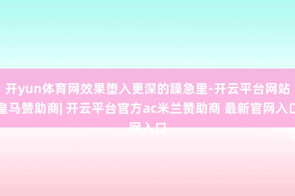 开yun体育网效果堕入更深的躁急里-开云平台网站皇马赞助商| 开云平台官方ac米兰赞助商 最新官网入口