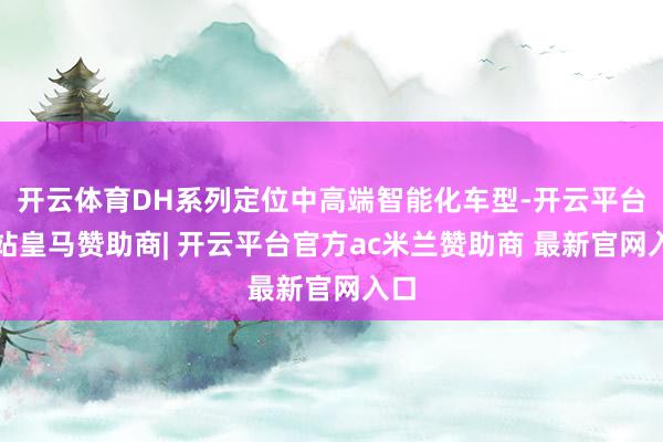 开云体育DH系列定位中高端智能化车型-开云平台网站皇马赞助商| 开云平台官方ac米兰赞助商 最新官网入口