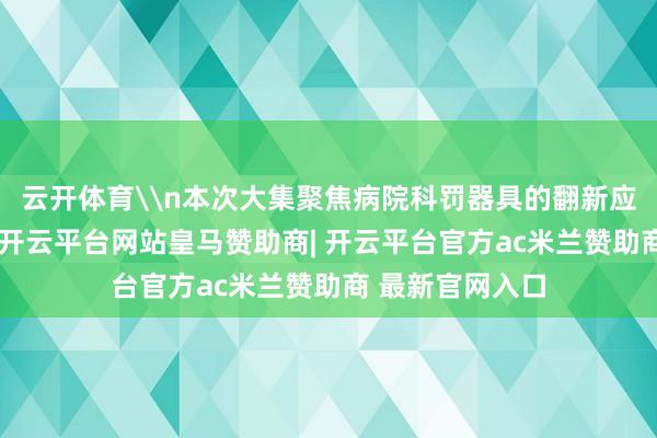 云开体育\n本次大集聚焦病院科罚器具的翻新应用与实际执行-开云平台网站皇马赞助商| 开云平台官方ac米兰赞助商 最新官网入口