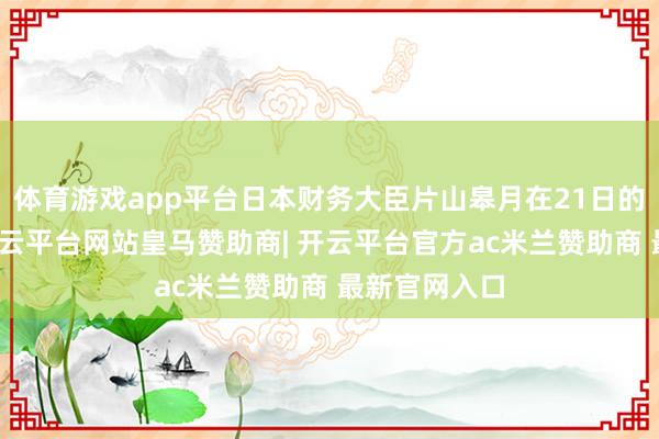 体育游戏app平台日本财务大臣片山皋月在21日的语言中称-开云平台网站皇马赞助商| 开云平台官方ac米兰赞助商 最新官网入口