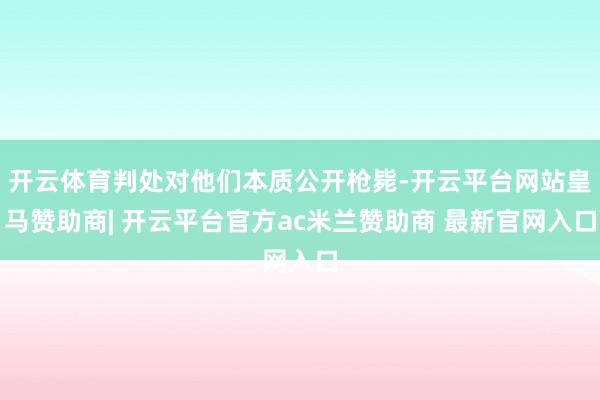 开云体育判处对他们本质公开枪毙-开云平台网站皇马赞助商| 开云平台官方ac米兰赞助商 最新官网入口