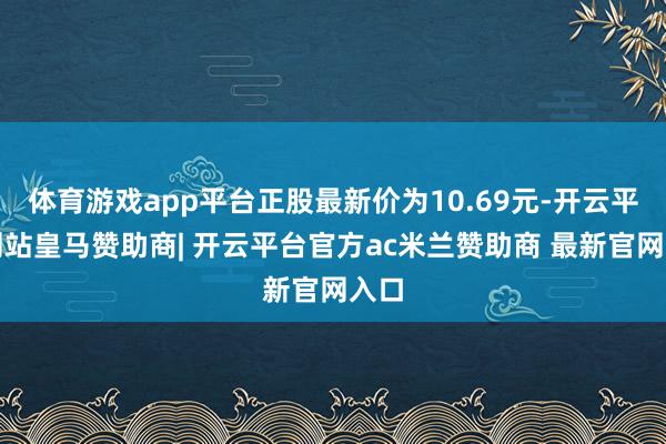 体育游戏app平台正股最新价为10.69元-开云平台网站皇马赞助商| 开云平台官方ac米兰赞助商 最新官网入口