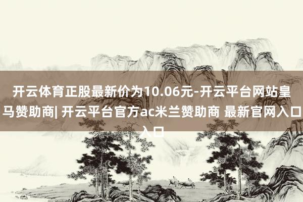 开云体育正股最新价为10.06元-开云平台网站皇马赞助商| 开云平台官方ac米兰赞助商 最新官网入口