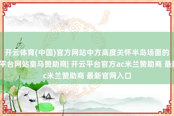 开云体育(中国)官方网站中方高度关怀半岛场面的动态-开云平台网站皇马赞助商| 开云平台官方ac米兰赞助商 最新官网入口