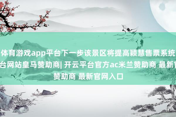 体育游戏app平台下一步该景区将提高颖慧售票系统-开云平台网站皇马赞助商| 开云平台官方ac米兰赞助商 最新官网入口