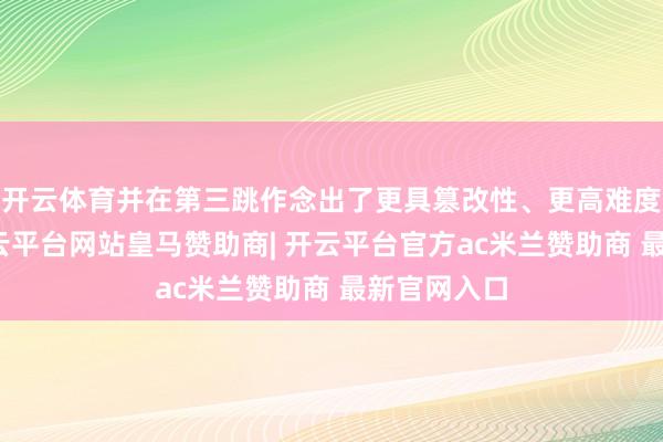 开云体育并在第三跳作念出了更具篡改性、更高难度的看成-开云平台网站皇马赞助商| 开云平台官方ac米兰赞助商 最新官网入口