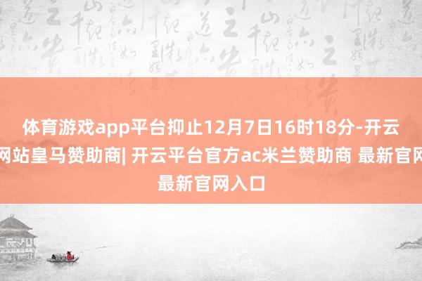 体育游戏app平台抑止12月7日16时18分-开云平台网站皇马赞助商| 开云平台官方ac米兰赞助商 最新官网入口