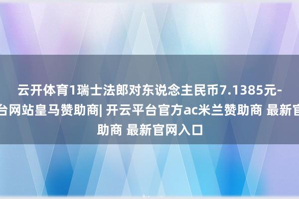 云开体育1瑞士法郎对东说念主民币7.1385元-开云平台网站皇马赞助商| 开云平台官方ac米兰赞助商 最新官网入口