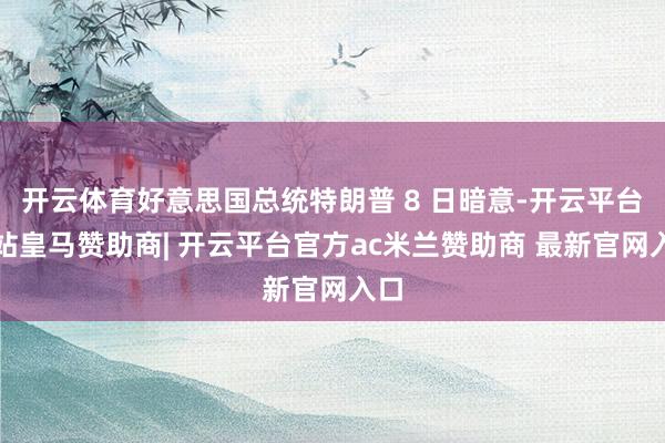 开云体育好意思国总统特朗普 8 日暗意-开云平台网站皇马赞助商| 开云平台官方ac米兰赞助商 最新官网入口