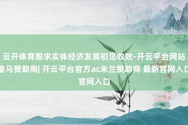 云开体育服求实体经济发展初见收效-开云平台网站皇马赞助商| 开云平台官方ac米兰赞助商 最新官网入口