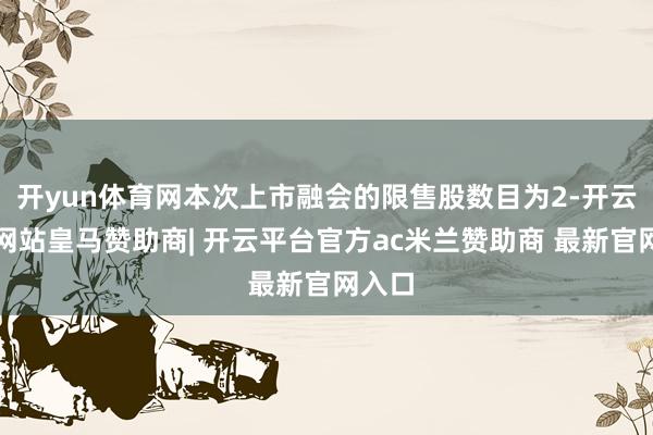 开yun体育网本次上市融会的限售股数目为2-开云平台网站皇马赞助商| 开云平台官方ac米兰赞助商 最新官网入口