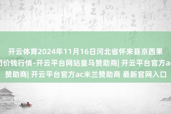开云体育2024年11月16日河北省怀来县京西果菜批发阛阓有限包袱公司价钱行情-开云平台网站皇马赞助商| 开云平台官方ac米兰赞助商 最新官网入口