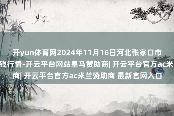开yun体育网2024年11月16日河北张家口市京北农居品详细商场价钱行情-开云平台网站皇马赞助商| 开云平台官方ac米兰赞助商 最新官网入口
