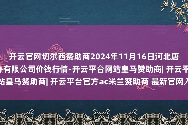 开云官网切尔西赞助商2024年11月16日河北唐山市荷花坑阛阓标的惩办有限公司价钱行情-开云平台网站皇马赞助商| 开云平台官方ac米兰赞助商 最新官网入口