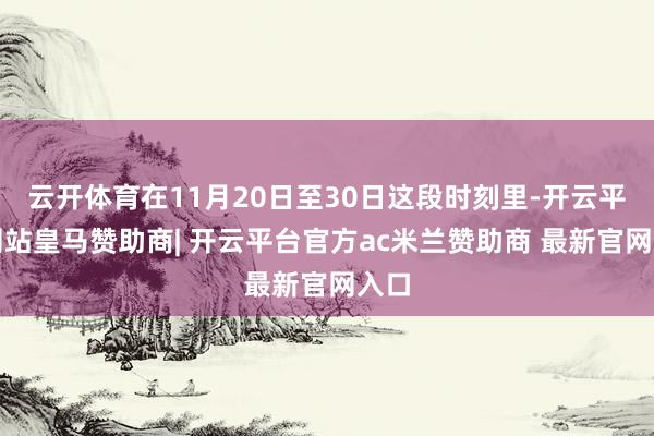 云开体育在11月20日至30日这段时刻里-开云平台网站皇马赞助商| 开云平台官方ac米兰赞助商 最新官网入口